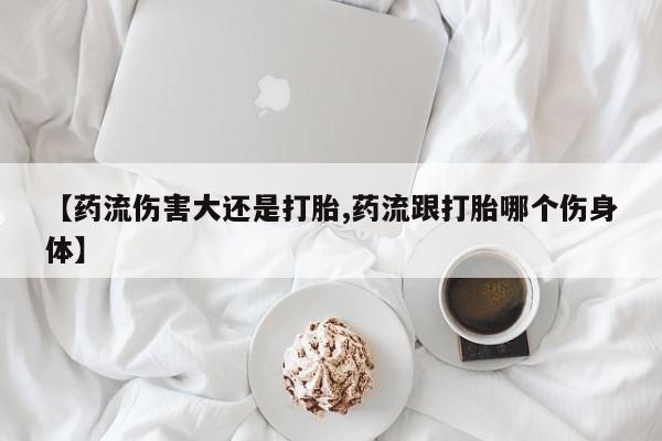 打胎药【药流伤害大还是打胎,药流跟打胎哪个伤身体】