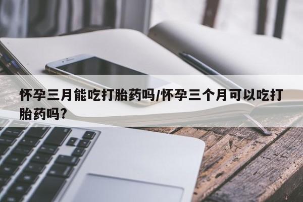 打胎药怀孕三月能吃打胎药吗/怀孕三个月可以吃打胎药吗?