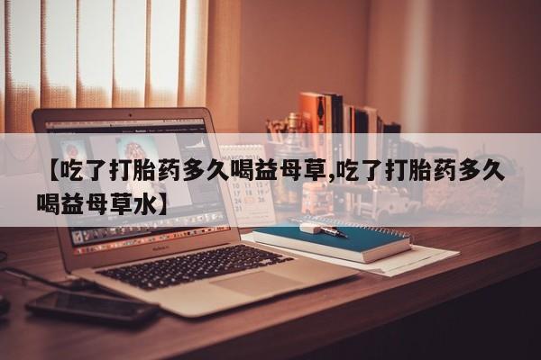 打胎药【吃了打胎药多久喝益母草,吃了打胎药多久喝益母草水】