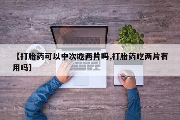 打胎药【打胎药可以中次吃两片吗,打胎药吃两片有用吗】