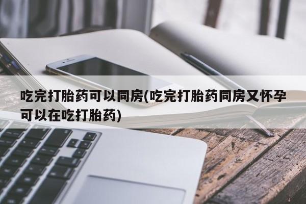 打胎药吃完打胎药可以同房(吃完打胎药同房又怀孕可以在吃打胎药)