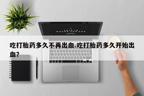 打胎药吃打胎药多久不再出血.吃打胎药多久开始出血？
