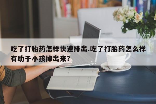 打胎药吃了打胎药怎样快速排出.吃了打胎药怎么样有助于小孩掉出来？
