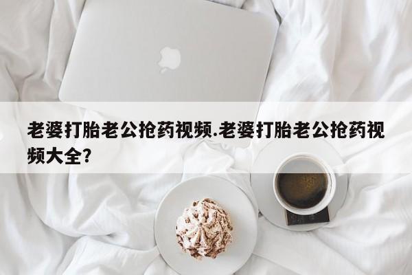 打胎药老婆打胎老公抢药视频.老婆打胎老公抢药视频大全？