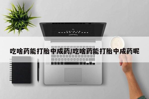 打胎药吃啥药能打胎中成药/吃啥药能打胎中成药呢