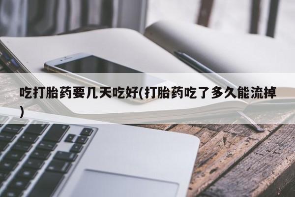 打胎药吃打胎药要几天吃好(打胎药吃了多久能流掉)