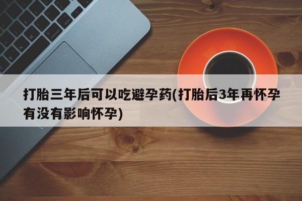 打胎药打胎三年后可以吃避孕药(打胎后3年再怀孕有没有影响怀孕)
