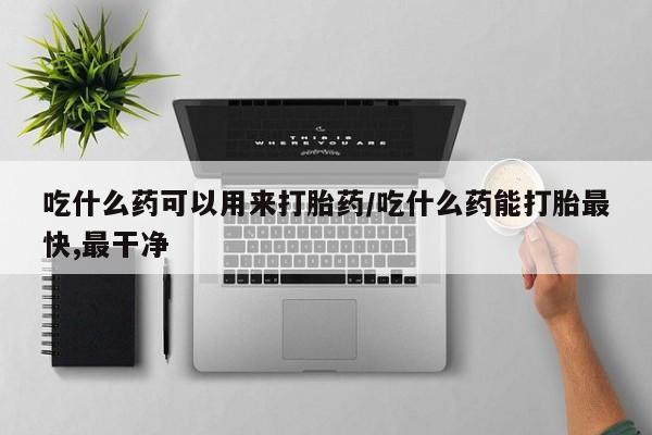 打胎药吃什么药可以用来打胎药/吃什么药能打胎最快,最干净