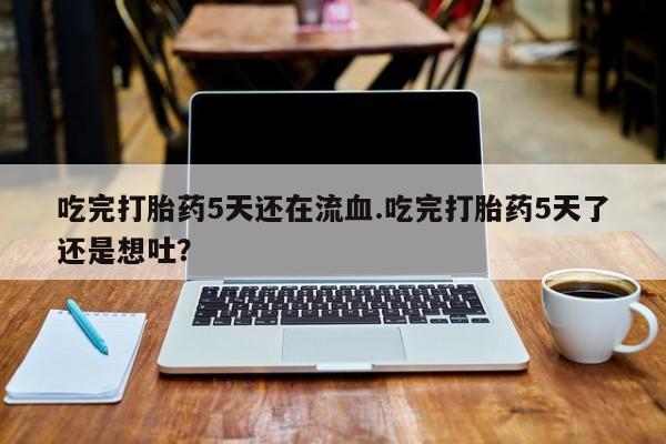 打胎药吃完打胎药5天还在流血.吃完打胎药5天了还是想吐？