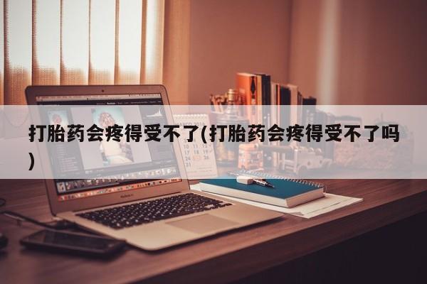 打胎药会疼得受不了(打胎药会疼得受不了吗)