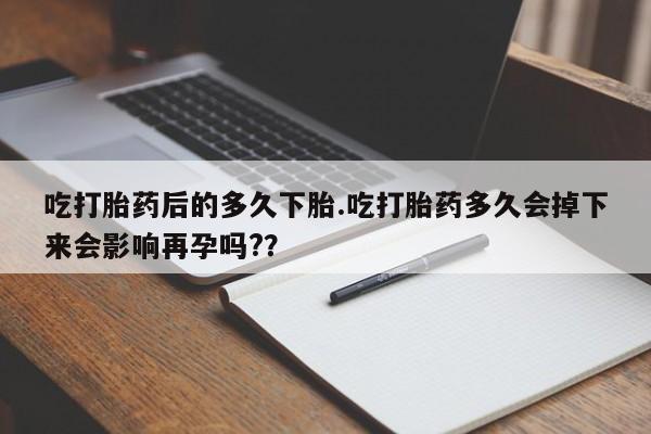 打胎药吃打胎药后的多久下胎.吃打胎药多久会掉下来会影响再孕吗?？