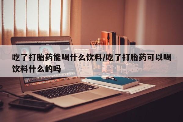 打胎药吃了打胎药能喝什么饮料/吃了打胎药可以喝饮料什么的吗