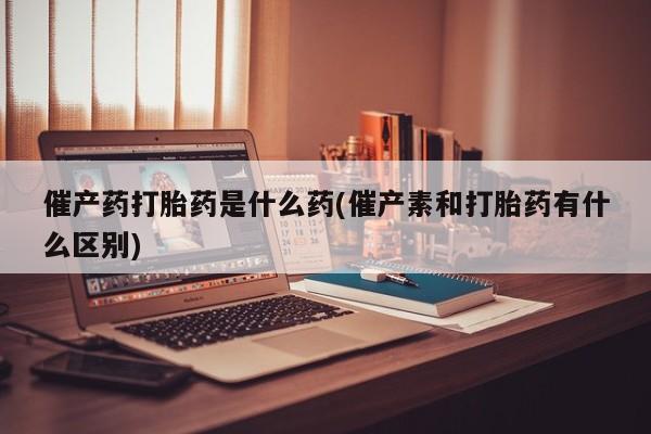 打胎药催产药打胎药是什么药(催产素和打胎药有什么区别)