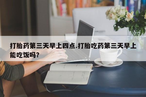 打胎药第三天早上四点.打胎吃药第三天早上能吃饭吗？