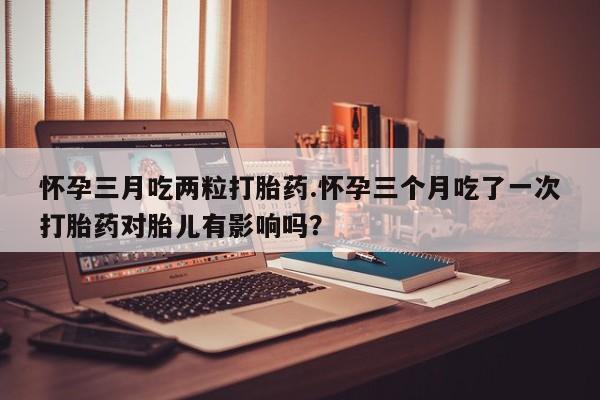 打胎药怀孕三月吃两粒打胎药.怀孕三个月吃了一次打胎药对胎儿有影响吗？