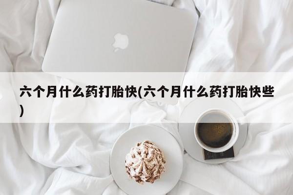 打胎药六个月什么药打胎快(六个月什么药打胎快些)