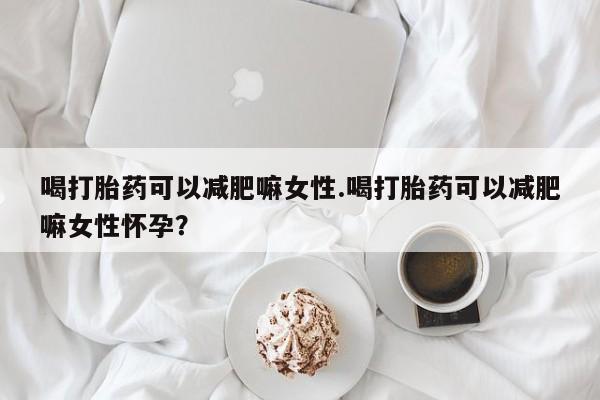 打胎药喝打胎药可以减肥嘛女性.喝打胎药可以减肥嘛女性怀孕？