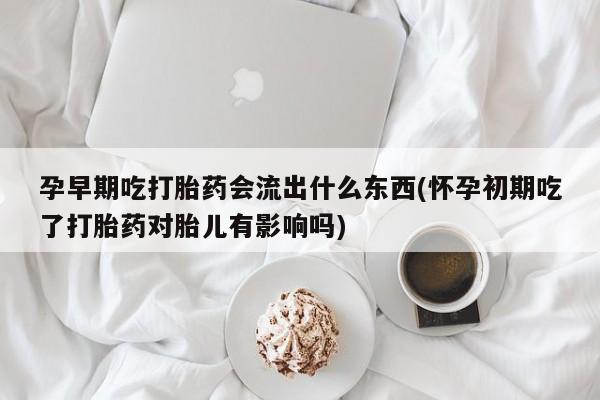 打胎药孕早期吃打胎药会流出什么东西(怀孕初期吃了打胎药对胎儿有影响吗)