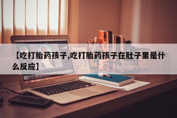 打胎药【吃打胎药孩子,吃打胎药孩子在肚子里是什么反应】