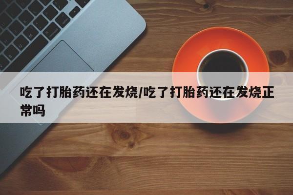 打胎药吃了打胎药还在发烧/吃了打胎药还在发烧正常吗