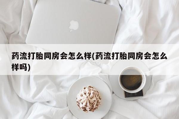 打胎药药流打胎同房会怎么样(药流打胎同房会怎么样吗)