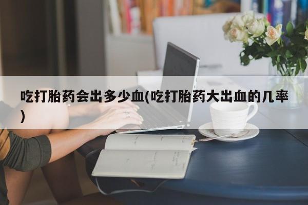 打胎药吃打胎药会出多少血(吃打胎药大出血的几率)