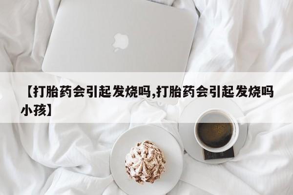 打胎药【打胎药会引起发烧吗,打胎药会引起发烧吗小孩】