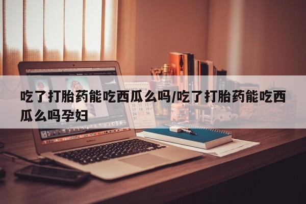 打胎药吃了打胎药能吃西瓜么吗/吃了打胎药能吃西瓜么吗孕妇