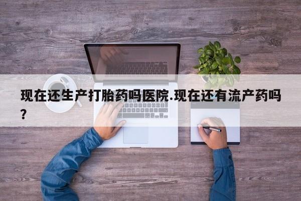 打胎药现在还生产打胎药吗医院.现在还有流产药吗？