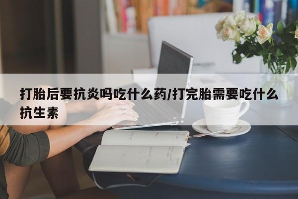 打胎药打胎后要抗炎吗吃什么药/打完胎需要吃什么抗生素