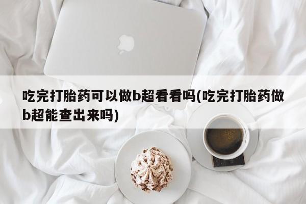 打胎药吃完打胎药可以做b超看看吗(吃完打胎药做b超能查出来吗)