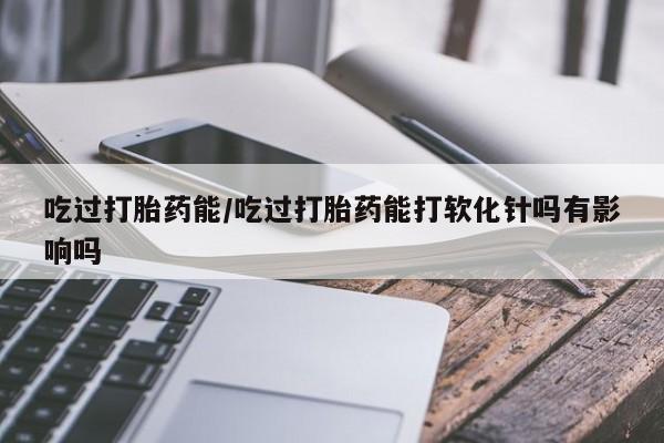 打胎药吃过打胎药能/吃过打胎药能打软化针吗有影响吗