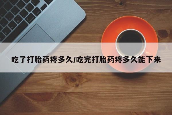 打胎药吃了打胎药疼多久/吃完打胎药疼多久能下来