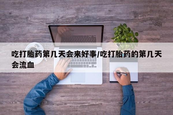 打胎药吃打胎药第几天会来好事/吃打胎药的第几天会流血