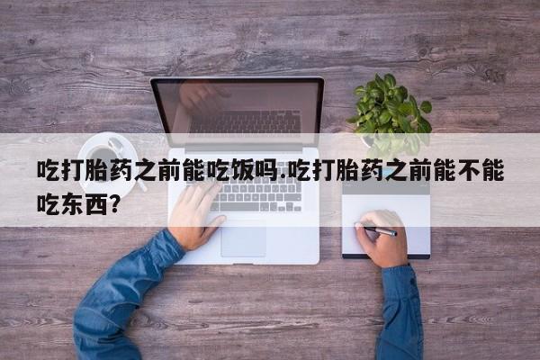 打胎药吃打胎药之前能吃饭吗.吃打胎药之前能不能吃东西？