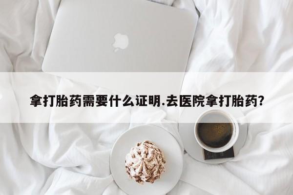 打胎药拿打胎药需要什么证明.去医院拿打胎药？