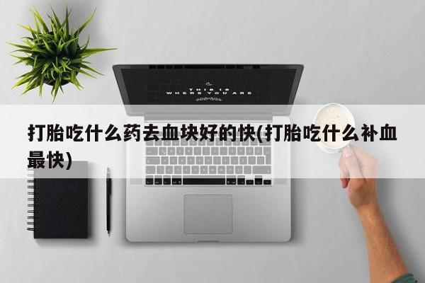 打胎药打胎吃什么药去血块好的快(打胎吃什么补血最快)