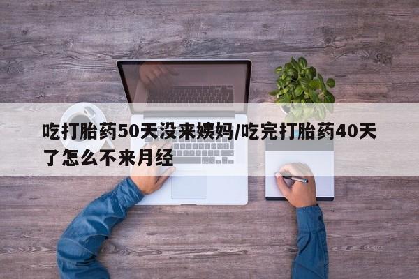 打胎药吃打胎药50天没来姨妈/吃完打胎药40天了怎么不来月经