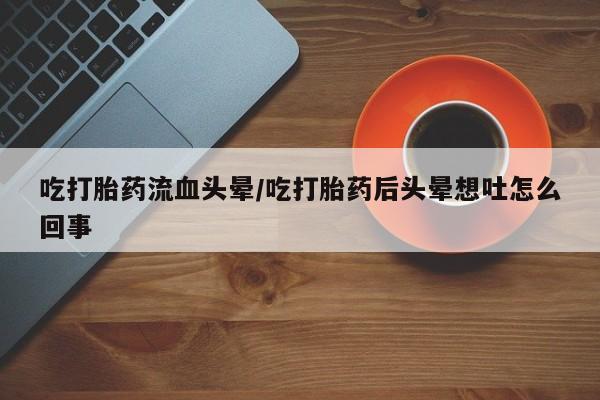 打胎药吃打胎药流血头晕/吃打胎药后头晕想吐怎么回事