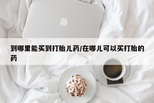 打胎药到哪里能买到打胎儿药/在哪儿可以买打胎的药