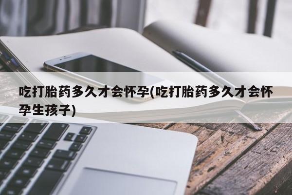 打胎药吃打胎药多久才会怀孕(吃打胎药多久才会怀孕生孩子)