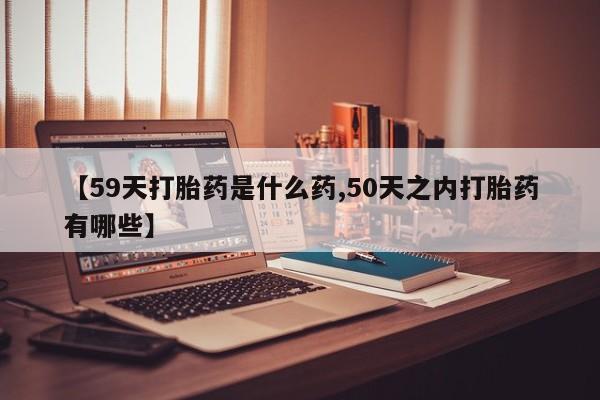 打胎药【59天打胎药是什么药,50天之内打胎药有哪些】