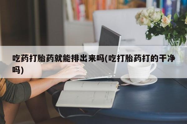 打胎药吃药打胎药就能排出来吗(吃打胎药打的干净吗)