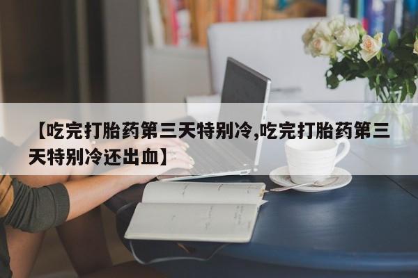 打胎药【吃完打胎药第三天特别冷,吃完打胎药第三天特别冷还出血】