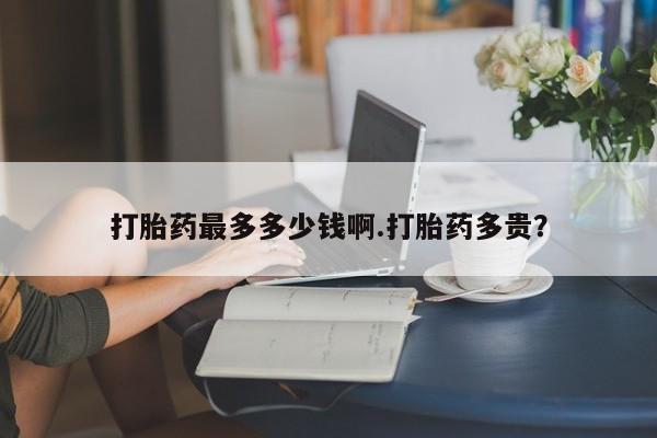 打胎药最多多少钱啊.打胎药多贵？