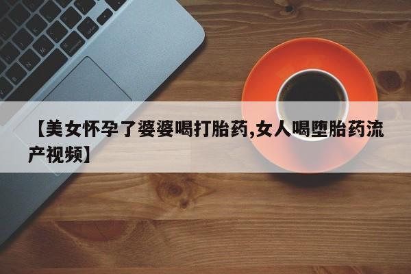 打胎药【美女怀孕了婆婆喝打胎药,女人喝堕胎药流产视频】