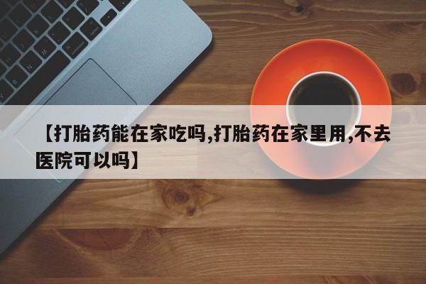 打胎药【打胎药能在家吃吗,打胎药在家里用,不去医院可以吗】