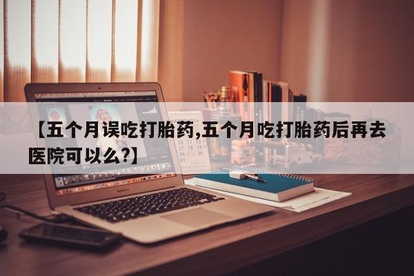 打胎药【五个月误吃打胎药,五个月吃打胎药后再去医院可以么?】
