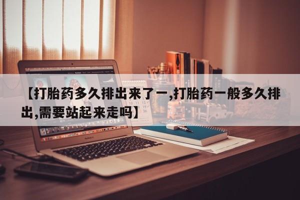 打胎药【打胎药多久排出来了一,打胎药一般多久排出,需要站起来走吗】