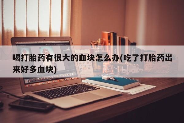 打胎药喝打胎药有很大的血块怎么办(吃了打胎药出来好多血块)